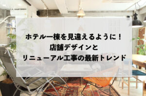 ホテル一棟を見違えるように！店舗デザインとリニューアル工事の最新トレンド