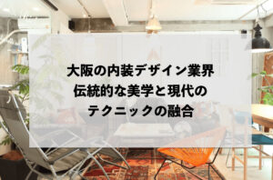 大阪の内装デザイン業界：伝統的な美学と現代のテクニックの融合