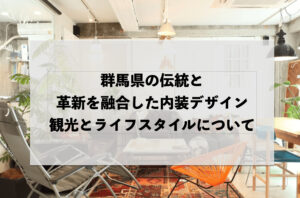 群馬県の伝統と革新を融合した内装デザイン：観光とライフスタイルについて