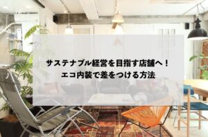 サステナブル経営を目指す店舗へ！エコ内装で差をつける方法